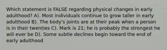 Which statement is FALSE regarding physical changes in early adulthood? A). Most individuals continue to grow taller in early adulthood B). The body's joints are at their peak when a person is in their twenties C). Mark is 21; he is probably the strongest he will ever be D). Some subtle declines begin toward the end of early adulthood