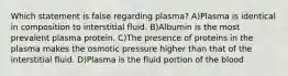 Which statement is false regarding plasma? A)Plasma is identical in composition to interstitial fluid. B)Albumin is the most prevalent plasma protein. C)The presence of proteins in the plasma makes the osmotic pressure higher than that of the interstitial fluid. D)Plasma is the fluid portion of the blood