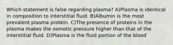 Which statement is false regarding plasma? A)Plasma is identical in composition to interstitial fluid. B)Albumin is the most prevalent plasma protein. C)The presence of proteins in the plasma makes the osmotic pressure higher than that of the interstitial fluid. D)Plasma is the fluid portion of the blood