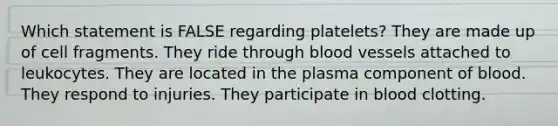 Which statement is FALSE regarding platelets? They are made up of cell fragments. They ride through blood vessels attached to leukocytes. They are located in the plasma component of blood. They respond to injuries. They participate in blood clotting.