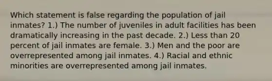 Which statement is false regarding the population of jail inmates? 1.) The number of juveniles in adult facilities has been dramatically increasing in the past decade. 2.) Less than 20 percent of jail inmates are female. 3.) Men and the poor are overrepresented among jail inmates. 4.) Racial and ethnic minorities are overrepresented among jail inmates.