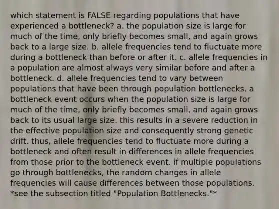 which statement is FALSE regarding populations that have experienced a bottleneck? a. the population size is large for much of the time, only briefly becomes small, and again grows back to a large size. b. allele frequencies tend to fluctuate more during a bottleneck than before or after it. c. allele frequencies in a population are almost always very similar before and after a bottleneck. d. allele frequencies tend to vary between populations that have been through population bottlenecks. a bottleneck event occurs when the population size is large for much of the time, only briefly becomes small, and again grows back to its usual large size. this results in a severe reduction in the effective population size and consequently strong genetic drift. thus, allele frequencies tend to fluctuate more during a bottleneck and often result in differences in allele frequencies from those prior to the bottleneck event. if multiple populations go through bottlenecks, the random changes in allele frequencies will cause differences between those populations. *see the subsection titled "Population Bottlenecks."*