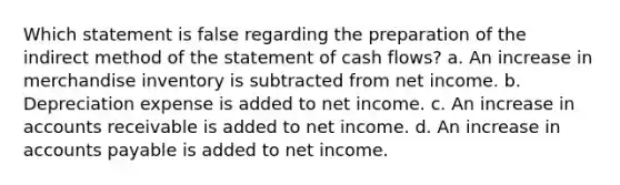 Which statement is false regarding the preparation of the indirect method of the statement of cash flows? a. An increase in merchandise inventory is subtracted from net income. b. Depreciation expense is added to net income. c. An increase in accounts receivable is added to net income. d. An increase in <a href='https://www.questionai.com/knowledge/kWc3IVgYEK-accounts-payable' class='anchor-knowledge'>accounts payable</a> is added to net income.