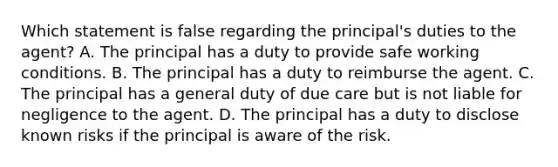 Which statement is false regarding the principal's duties to the agent? A. The principal has a duty to provide safe working conditions. B. The principal has a duty to reimburse the agent. C. The principal has a general duty of due care but is not liable for negligence to the agent. D. The principal has a duty to disclose known risks if the principal is aware of the risk.