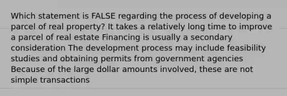 Which statement is FALSE regarding the process of developing a parcel of real property? It takes a relatively long time to improve a parcel of real estate Financing is usually a secondary consideration The development process may include feasibility studies and obtaining permits from government agencies Because of the large dollar amounts involved, these are not simple transactions