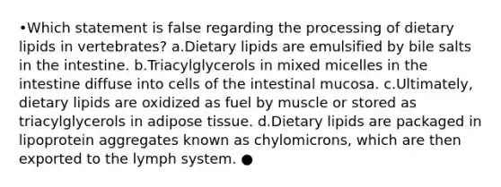 •Which statement is false regarding the processing of dietary lipids in vertebrates? a.Dietary lipids are emulsified by bile salts in the intestine. b.Triacylglycerols in mixed micelles in the intestine diffuse into cells of the intestinal mucosa. c.Ultimately, dietary lipids are oxidized as fuel by muscle or stored as triacylglycerols in adipose tissue. d.Dietary lipids are packaged in lipoprotein aggregates known as chylomicrons, which are then exported to the lymph system. ●