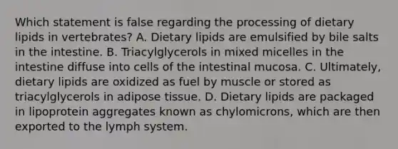 Which statement is false regarding the processing of dietary lipids in vertebrates? A. Dietary lipids are emulsified by bile salts in the intestine. B. Triacylglycerols in mixed micelles in the intestine diffuse into cells of the intestinal mucosa. C. Ultimately, dietary lipids are oxidized as fuel by muscle or stored as triacylglycerols in adipose tissue. D. Dietary lipids are packaged in lipoprotein aggregates known as chylomicrons, which are then exported to the lymph system.