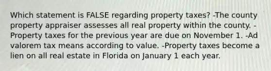 Which statement is FALSE regarding property taxes? -The county property appraiser assesses all real property within the county. -Property taxes for the previous year are due on November 1. -Ad valorem tax means according to value. -Property taxes become a lien on all real estate in Florida on January 1 each year.