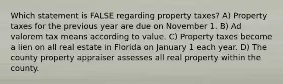 Which statement is FALSE regarding property taxes? A) Property taxes for the previous year are due on November 1. B) Ad valorem tax means according to value. C) Property taxes become a lien on all real estate in Florida on January 1 each year. D) The county property appraiser assesses all real property within the county.