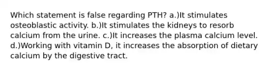 Which statement is false regarding PTH? a.)It stimulates osteoblastic activity. b.)It stimulates the kidneys to resorb calcium from the urine. c.)It increases the plasma calcium level. d.)Working with vitamin D, it increases the absorption of dietary calcium by the digestive tract.