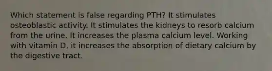 Which statement is false regarding PTH? It stimulates osteoblastic activity. It stimulates the kidneys to resorb calcium from the urine. It increases the plasma calcium level. Working with vitamin D, it increases the absorption of dietary calcium by the digestive tract.