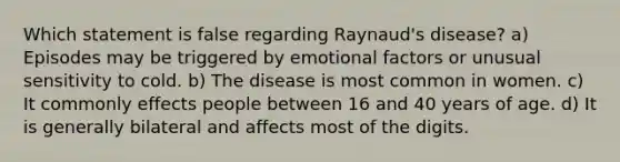 Which statement is false regarding Raynaud's disease? a) Episodes may be triggered by emotional factors or unusual sensitivity to cold. b) The disease is most common in women. c) It commonly effects people between 16 and 40 years of age. d) It is generally bilateral and affects most of the digits.