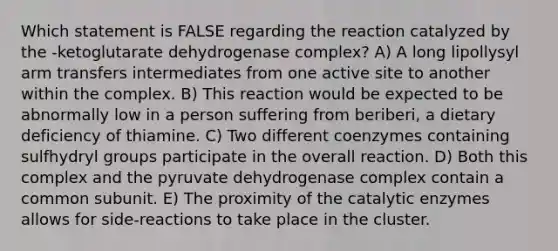 Which statement is FALSE regarding the reaction catalyzed by the -ketoglutarate dehydrogenase complex? A) A long lipollysyl arm transfers intermediates from one active site to another within the complex. B) This reaction would be expected to be abnormally low in a person suffering from beriberi, a dietary deficiency of thiamine. C) Two different coenzymes containing sulfhydryl groups participate in the overall reaction. D) Both this complex and the pyruvate dehydrogenase complex contain a common subunit. E) The proximity of the catalytic enzymes allows for side-reactions to take place in the cluster.