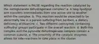 Which statement is FALSE regarding the reaction catalyzed by the -ketoglutarate dehydrogenase complex? a. A long lipollysyl arm transfers intermediates from one active site to another within the complex. b. This reaction would be expected to be abnormally low in a person suffering from beriberi, a dietary deficiency of thiamine. c. Two different coenzymes containing sulfhydryl groups participate in the overall reaction. d. Both this complex and the pyruvate dehydrogenase complex contain a common subunit. e. The proximity of the catalytic enzymes allows for side-reactions to take place in the cluster.