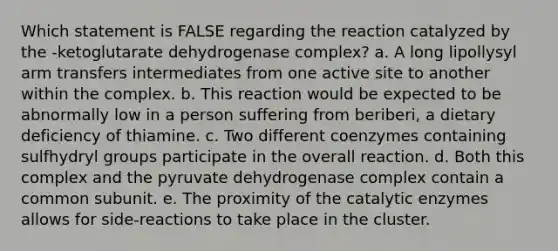 Which statement is FALSE regarding the reaction catalyzed by the -ketoglutarate dehydrogenase complex? a. A long lipollysyl arm transfers intermediates from one active site to another within the complex. b. This reaction would be expected to be abnormally low in a person suffering from beriberi, a dietary deficiency of thiamine. c. Two different coenzymes containing sulfhydryl groups participate in the overall reaction. d. Both this complex and the pyruvate dehydrogenase complex contain a common subunit. e. The proximity of the catalytic enzymes allows for side-reactions to take place in the cluster.