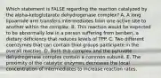 Which statement is FALSE regarding the reaction catalyzed by the alpha-ketoglutarate dehydrogenase complex? A. A long lipoamide arm transfers intermediates from one active site to another within the complex. B. This reaction would be expected to be abnormally low in a person suffering from beriberi, a dietary deficiency that reduces levels of TPP. C. Two different coenzymes that can contain thiol groups participate in the overall reaction. D. Both this complex and the pyruvate dehydrogenase complex contain a common subunit. E. The proximity of the catalytic enzymes decreases the local concentration of intermediates to increase reaction rates.