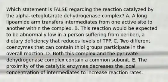 Which statement is FALSE regarding the reaction catalyzed by the alpha-ketoglutarate dehydrogenase complex? A. A long lipoamide arm transfers intermediates from one active site to another within the complex. B. This reaction would be expected to be abnormally low in a person suffering from beriberi, a dietary deficiency that reduces levels of TPP. C. Two different coenzymes that can contain thiol groups participate in the overall reaction. D. Both this complex and the pyruvate dehydrogenase complex contain a common subunit. E. The proximity of the catalytic enzymes decreases the local concentration of intermediates to increase reaction rates.