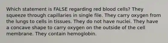 Which statement is FALSE regarding red blood cells? They squeeze through capillaries in single file. They carry oxygen from the lungs to cells in tissues. They do not have nuclei. They have a concave shape to carry oxygen on the outside of the cell membrane. They contain hemoglobin.