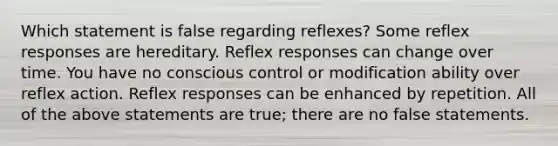 Which statement is false regarding reflexes? Some reflex responses are hereditary. Reflex responses can change over time. You have no conscious control or modification ability over reflex action. Reflex responses can be enhanced by repetition. All of the above statements are true; there are no false statements.