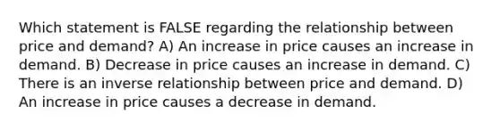 Which statement is FALSE regarding the relationship between price and demand? A) An increase in price causes an increase in demand. B) Decrease in price causes an increase in demand. C) There is an <a href='https://www.questionai.com/knowledge/kc6KNK1VxL-inverse-relation' class='anchor-knowledge'>inverse relation</a>ship between price and demand. D) An increase in price causes a decrease in demand.