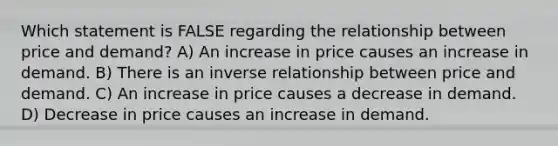 Which statement is FALSE regarding the relationship between price and demand? A) An increase in price causes an increase in demand. B) There is an inverse relationship between price and demand. C) An increase in price causes a decrease in demand. D) Decrease in price causes an increase in demand.