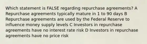 Which statement is FALSE regarding repurchase agreements? A Repurchase agreements typically mature in 1 to 90 days B Repurchase agreements are used by the Federal Reserve to influence money supply levels C Investors in repurchase agreements have no interest rate risk D Investors in repurchase agreements have no price risk