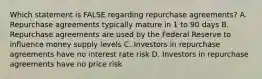 Which statement is FALSE regarding repurchase agreements? A. Repurchase agreements typically mature in 1 to 90 days B. Repurchase agreements are used by the Federal Reserve to influence money supply levels C. Investors in repurchase agreements have no interest rate risk D. Investors in repurchase agreements have no price risk