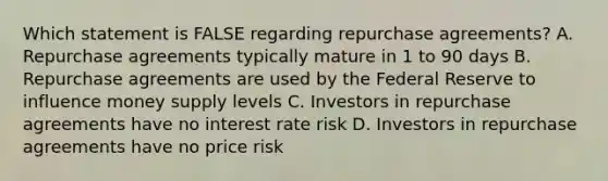 Which statement is FALSE regarding repurchase agreements? A. Repurchase agreements typically mature in 1 to 90 days B. Repurchase agreements are used by the Federal Reserve to influence money supply levels C. Investors in repurchase agreements have no interest rate risk D. Investors in repurchase agreements have no price risk