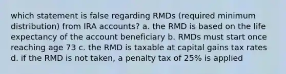 which statement is false regarding RMDs (required minimum distribution) from IRA accounts? a. the RMD is based on the life expectancy of the account beneficiary b. RMDs must start once reaching age 73 c. the RMD is taxable at capital gains tax rates d. if the RMD is not taken, a penalty tax of 25% is applied