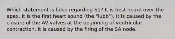 Which statement is false regarding S1? It is best heard over the apex. It is the first heart sound (the "lubb"). It is caused by the closure of the AV valves at the beginning of ventricular contraction. It is caused by the firing of the SA node.