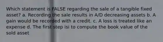 Which statement is FALSE regarding the sale of a tangible fixed asset? a. Recording the sale results in A/D decreasing assets b. A gain would be recorded with a credit. c. A loss is treated like an expense d. The first step isi to compute the book value of the sold asset