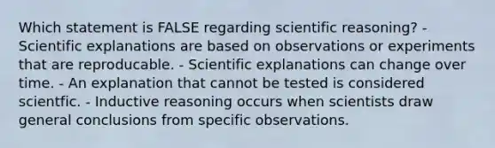 Which statement is FALSE regarding scientific reasoning? - Scientific explanations are based on observations or experiments that are reproducable. - Scientific explanations can change over time. - An explanation that cannot be tested is considered scientfic. - Inductive reasoning occurs when scientists draw general conclusions from specific observations.