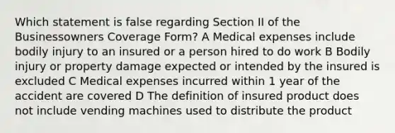 Which statement is false regarding Section II of the Businessowners Coverage Form? A Medical expenses include bodily injury to an insured or a person hired to do work B Bodily injury or property damage expected or intended by the insured is excluded C Medical expenses incurred within 1 year of the accident are covered D The definition of insured product does not include vending machines used to distribute the product