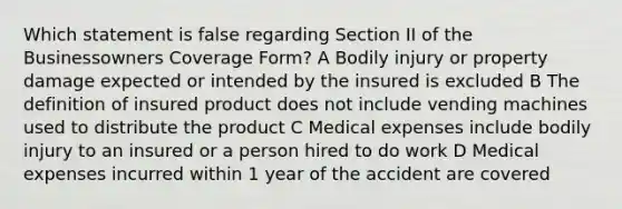 Which statement is false regarding Section II of the Businessowners Coverage Form? A Bodily injury or property damage expected or intended by the insured is excluded B The definition of insured product does not include vending machines used to distribute the product C Medical expenses include bodily injury to an insured or a person hired to do work D Medical expenses incurred within 1 year of the accident are covered