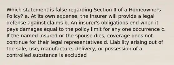 Which statement is false regarding Section II of a Homeowners Policy? a. At its own expense, the insurer will provide a legal defense against claims b. An insurer's obligations end when it pays damages equal to the policy limit for any one occurrence c. If the named insured or the spouse dies, coverage does not continue for their legal representatives d. Liability arising out of the sale, use, manufacture, delivery, or possession of a controlled substance is excluded