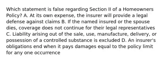 Which statement is false regarding Section II of a Homeowners Policy? A. At its own expense, the insurer will provide a legal defense against claims B. If the named insured or the spouse dies, coverage does not continue for their legal representatives C. Liability arising out of the sale, use, manufacture, delivery, or possession of a controlled substance is excluded D. An insurer's obligations end when it pays damages equal to the policy limit for any one occurrence