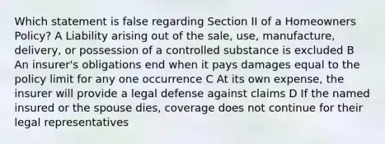 Which statement is false regarding Section II of a Homeowners Policy? A Liability arising out of the sale, use, manufacture, delivery, or possession of a controlled substance is excluded B An insurer's obligations end when it pays damages equal to the policy limit for any one occurrence C At its own expense, the insurer will provide a legal defense against claims D If the named insured or the spouse dies, coverage does not continue for their legal representatives