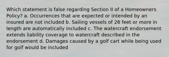 Which statement is false regarding Section II of a Homeowners Policy? a. Occurrences that are expected or intended by an insured are not included b. Sailing vessels of 26 feet or more in length are automatically included c. The watercraft endorsement extends liability coverage to watercraft described in the endorsement d. Damages caused by a golf cart while being used for golf would be included