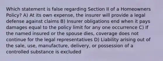 Which statement is false regarding Section II of a Homeowners Policy? A) At its own expense, the insurer will provide a legal defense against claims B) Insurer obligations end when it pays damages equal to the policy limit for any one occurrence C) If the named insured or the spouse dies, coverage does not continue for the legal representatives D) Liability arising out of the sale, use, manufacture, delivery, or possession of a controlled substance is excluded