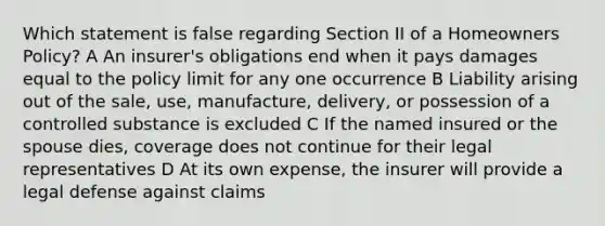 Which statement is false regarding Section II of a Homeowners Policy? A An insurer's obligations end when it pays damages equal to the policy limit for any one occurrence B Liability arising out of the sale, use, manufacture, delivery, or possession of a controlled substance is excluded C If the named insured or the spouse dies, coverage does not continue for their legal representatives D At its own expense, the insurer will provide a legal defense against claims