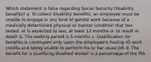 Which statement is false regarding Social Security Disability benefits? a. To collect disability benefits, an employee must be unable to engage in any kind of gainful work because of a medically determined physical or mental condition that has lasted, or is expected to last, at least 12 months or to result in death b. The waiting period is 5 months c. Qualification for benefits is contingent only upon the employee's having 45 work credits and being unable to perform his or her usual job d. The benefit for a qualifying disabled worker is a percentage of the PIA