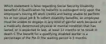 Which statement is false regarding Social Security Disability benefits? A Qualification for benefits is contingent only upon the employee's having 45 work credits and being unable to perform his or her usual job B To collect disability benefits, an employee must be unable to engage in any kind of gainful work because of a medically determined physical or mental condition that has lasted, or is expected to last, at least 12 months or to result in death C The benefit for a qualifying disabled worker is a percentage of the PIA D The waiting period is 5 months