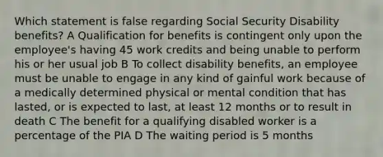 Which statement is false regarding Social Security Disability benefits? A Qualification for benefits is contingent only upon the employee's having 45 work credits and being unable to perform his or her usual job B To collect disability benefits, an employee must be unable to engage in any kind of gainful work because of a medically determined physical or mental condition that has lasted, or is expected to last, at least 12 months or to result in death C The benefit for a qualifying disabled worker is a percentage of the PIA D The waiting period is 5 months