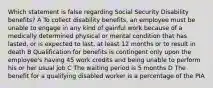 Which statement is false regarding Social Security Disability benefits? A To collect disability benefits, an employee must be unable to engage in any kind of gainful work because of a medically determined physical or mental condition that has lasted, or is expected to last, at least 12 months or to result in death B Qualification for benefits is contingent only upon the employee's having 45 work credits and being unable to perform his or her usual job C The waiting period is 5 months D The benefit for a qualifying disabled worker is a percentage of the PIA