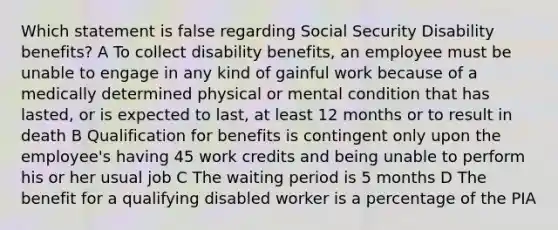 Which statement is false regarding Social Security Disability benefits? A To collect disability benefits, an employee must be unable to engage in any kind of gainful work because of a medically determined physical or mental condition that has lasted, or is expected to last, at least 12 months or to result in death B Qualification for benefits is contingent only upon the employee's having 45 work credits and being unable to perform his or her usual job C The waiting period is 5 months D The benefit for a qualifying disabled worker is a percentage of the PIA