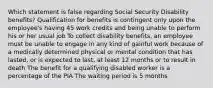 Which statement is false regarding Social Security Disability benefits? Qualification for benefits is contingent only upon the employee's having 45 work credits and being unable to perform his or her usual job To collect disability benefits, an employee must be unable to engage in any kind of gainful work because of a medically determined physical or mental condition that has lasted, or is expected to last, at least 12 months or to result in death The benefit for a qualifying disabled worker is a percentage of the PIA The waiting period is 5 months