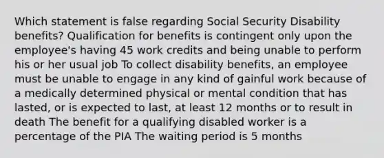 Which statement is false regarding Social Security Disability benefits? Qualification for benefits is contingent only upon the employee's having 45 work credits and being unable to perform his or her usual job To collect disability benefits, an employee must be unable to engage in any kind of gainful work because of a medically determined physical or mental condition that has lasted, or is expected to last, at least 12 months or to result in death The benefit for a qualifying disabled worker is a percentage of the PIA The waiting period is 5 months