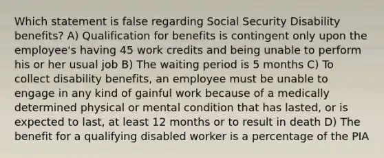 Which statement is false regarding Social Security Disability benefits? A) Qualification for benefits is contingent only upon the employee's having 45 work credits and being unable to perform his or her usual job B) The waiting period is 5 months C) To collect disability benefits, an employee must be unable to engage in any kind of gainful work because of a medically determined physical or mental condition that has lasted, or is expected to last, at least 12 months or to result in death D) The benefit for a qualifying disabled worker is a percentage of the PIA