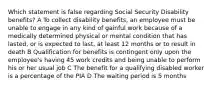 Which statement is false regarding Social Security Disability benefits? A To collect disability benefits, an employee must be unable to engage in any kind of gainful work because of a medically determined physical or mental condition that has lasted, or is expected to last, at least 12 months or to result in death B Qualification for benefits is contingent only upon the employee's having 45 work credits and being unable to perform his or her usual job C The benefit for a qualifying disabled worker is a percentage of the PIA D The waiting period is 5 months