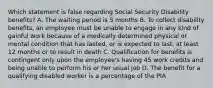 Which statement is false regarding Social Security Disability benefits? A. The waiting period is 5 months B. To collect disability benefits, an employee must be unable to engage in any kind of gainful work because of a medically determined physical or mental condition that has lasted, or is expected to last, at least 12 months or to result in death C. Qualification for benefits is contingent only upon the employee's having 45 work credits and being unable to perform his or her usual job D. The benefit for a qualifying disabled worker is a percentage of the PIA